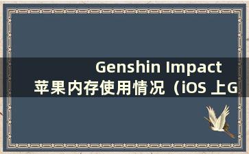 Genshin Impact 苹果内存使用情况（iOS 上Genshin Impact 需要多少克）